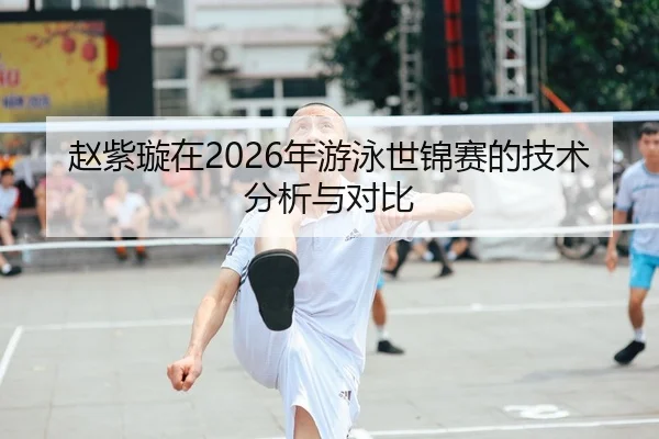 赵紫璇在2026年游泳世锦赛的技术分析与对比