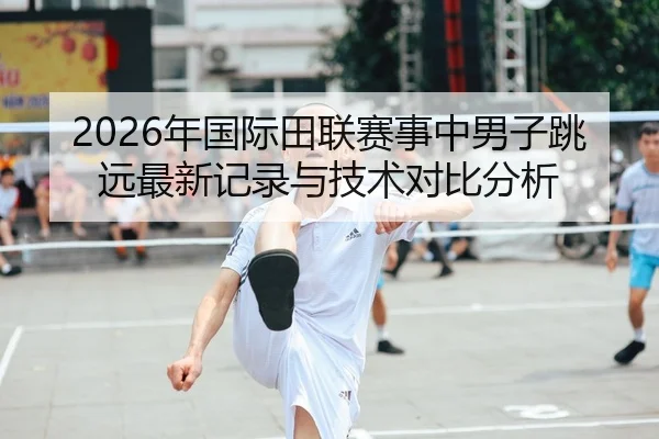 2026年国际田联赛事中男子跳远最新记录与技术对比分析