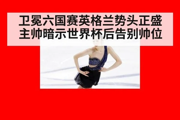卫冕六国赛英格兰势头正盛 主帅暗示世界杯后告别帅位